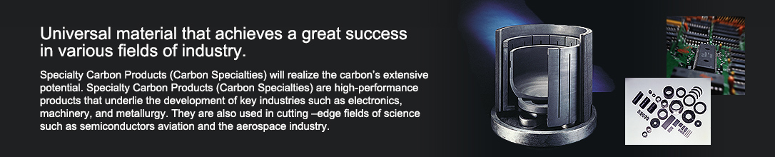 Universal material that achieves a great success in various fields of industry.  Specialty Carbon Products (Carbon Specialties) will realize the carbon's extensive potential. Specialty Carbon Products (Carbon Specialties) are high-performance products that underlie the development of key industries such as electronics, machinery, and metallurgy. They are also used in cutting –edge fields of science such as semiconductors aviation and the aerospace industry.
