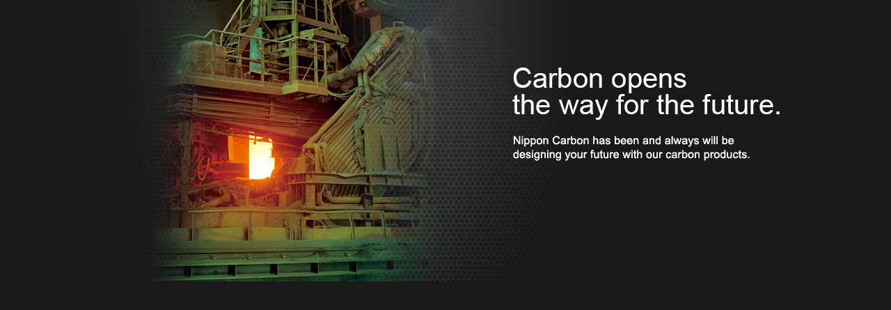 Carbon opens the way for the future. Nippon Carbon has been and always will be designing your future with our carbon products.