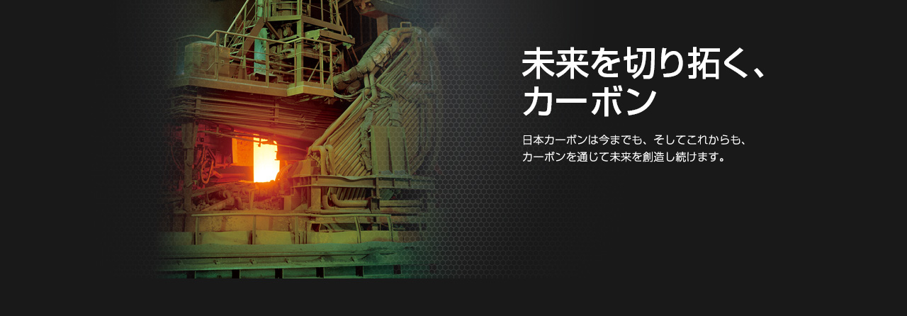 未来を切り拓く、カーボン 日本カーボンは今までも、そしてこれからも、カーボンを通じて未来を創造し続けます。