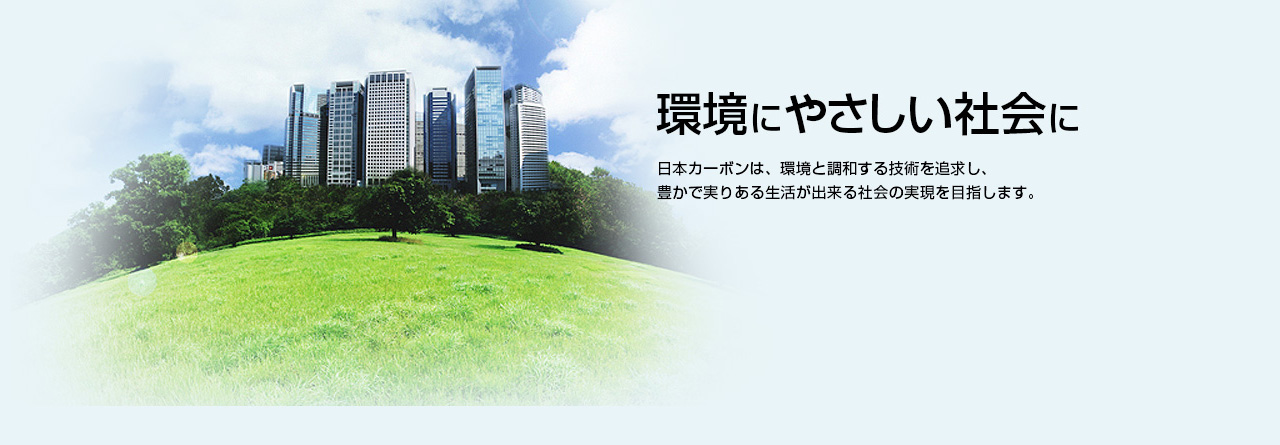 環境にやさしい社会に 日本カーボンは、環境と調和する技術を追求し、豊かで実りある生活が出来る社会の実現を目指します。