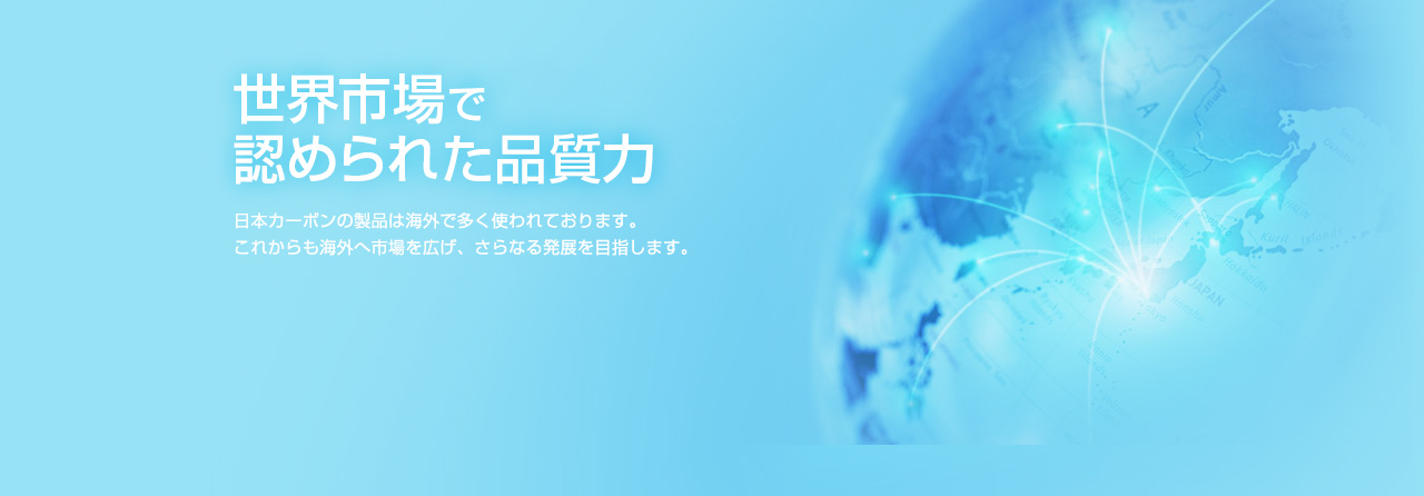 世界市場で認められた品質力 日本カーボンの製品は海外で多く使われております。これからも海外へ市場を広げ、さらなる発展を目指します。